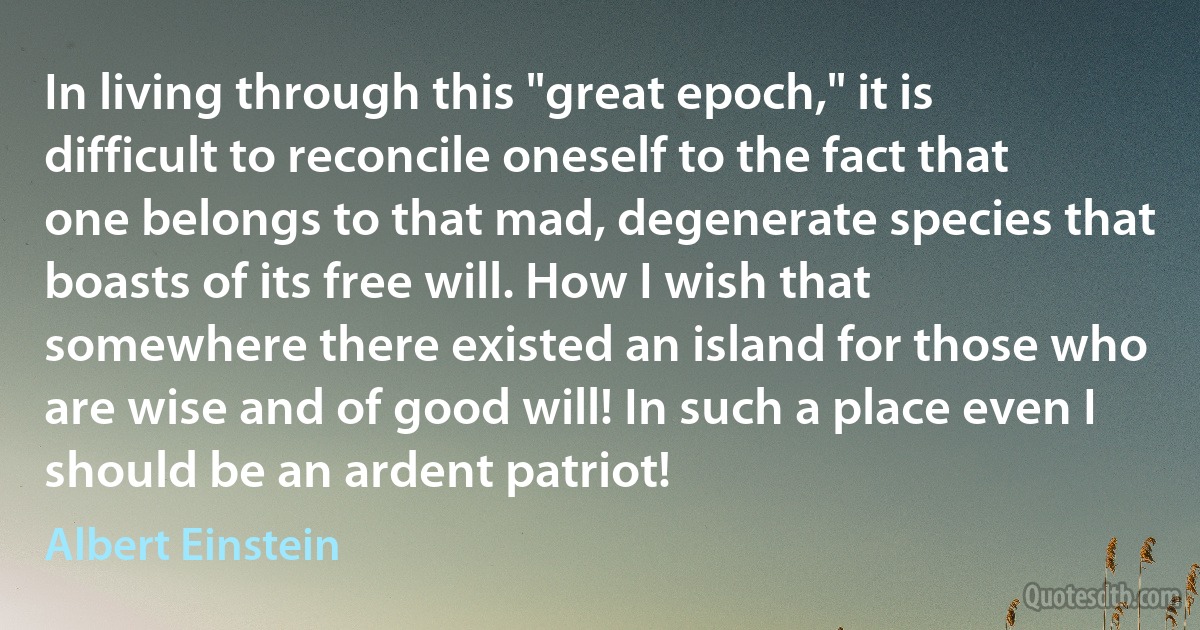 In living through this "great epoch," it is difficult to reconcile oneself to the fact that one belongs to that mad, degenerate species that boasts of its free will. How I wish that somewhere there existed an island for those who are wise and of good will! In such a place even I should be an ardent patriot! (Albert Einstein)