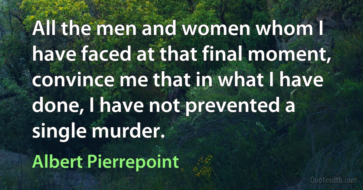 All the men and women whom I have faced at that final moment, convince me that in what I have done, I have not prevented a single murder. (Albert Pierrepoint)