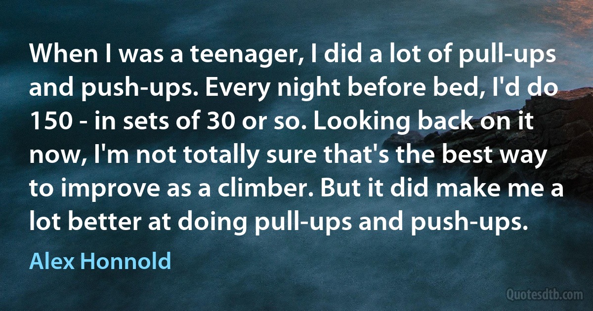 When I was a teenager, I did a lot of pull-ups and push-ups. Every night before bed, I'd do 150 - in sets of 30 or so. Looking back on it now, I'm not totally sure that's the best way to improve as a climber. But it did make me a lot better at doing pull-ups and push-ups. (Alex Honnold)