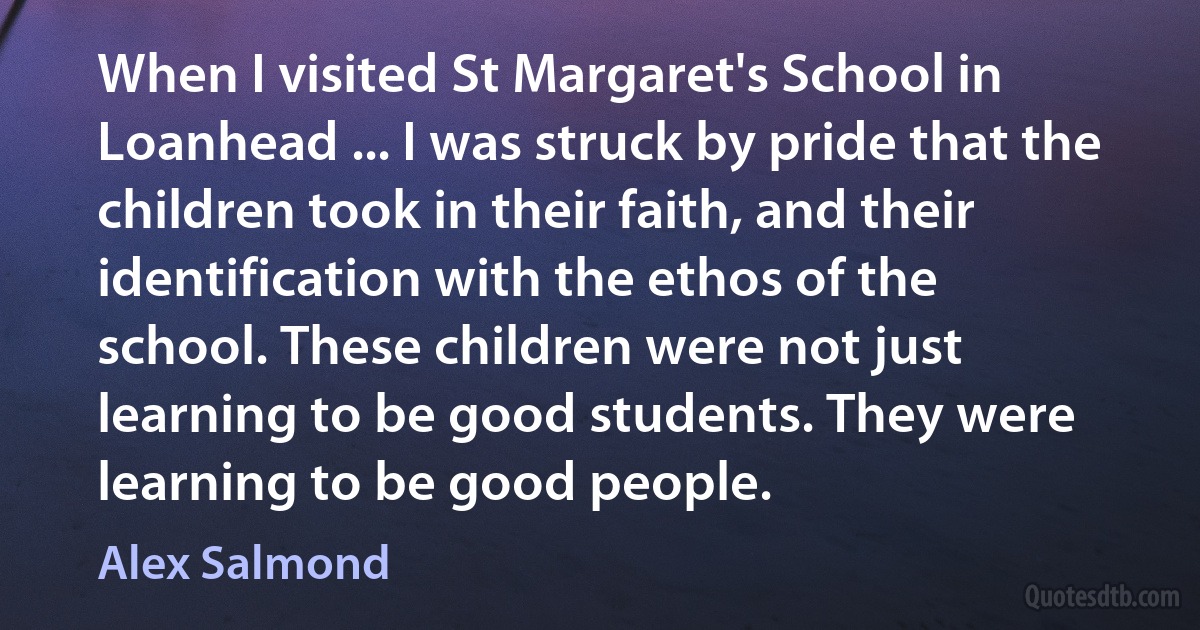 When I visited St Margaret's School in Loanhead ... I was struck by pride that the children took in their faith, and their identification with the ethos of the school. These children were not just learning to be good students. They were learning to be good people. (Alex Salmond)