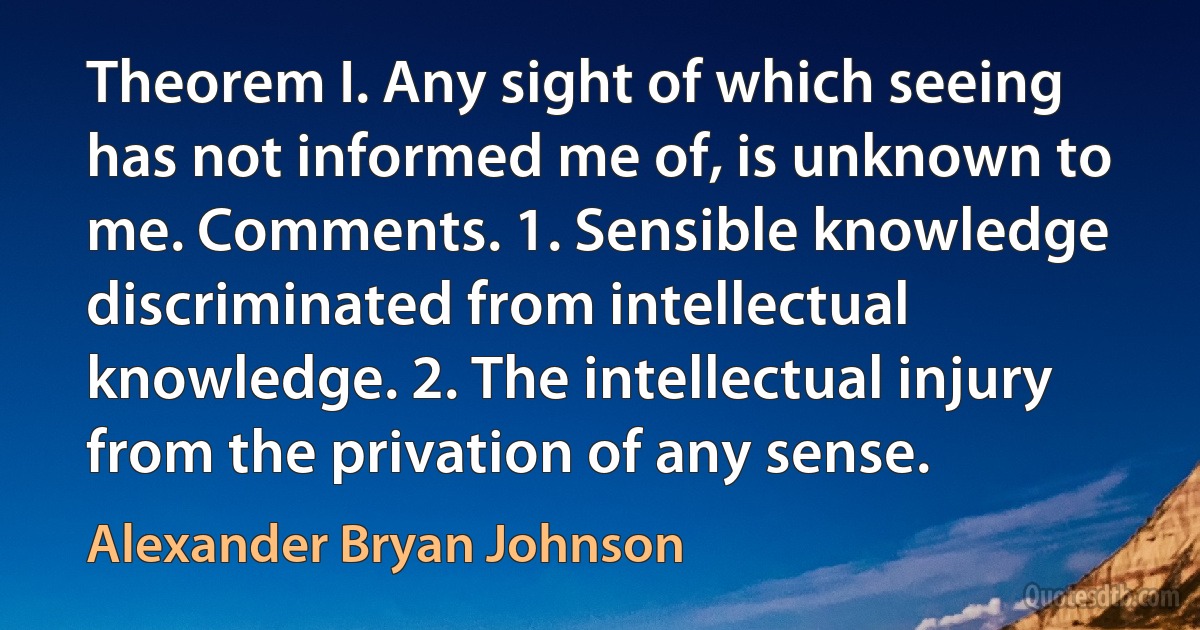 Theorem I. Any sight of which seeing has not informed me of, is unknown to me. Comments. 1. Sensible knowledge discriminated from intellectual knowledge. 2. The intellectual injury from the privation of any sense. (Alexander Bryan Johnson)