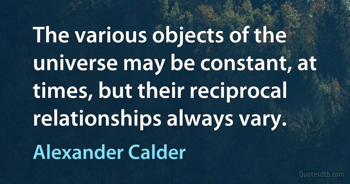 The various objects of the universe may be constant, at times, but their reciprocal relationships always vary. (Alexander Calder)