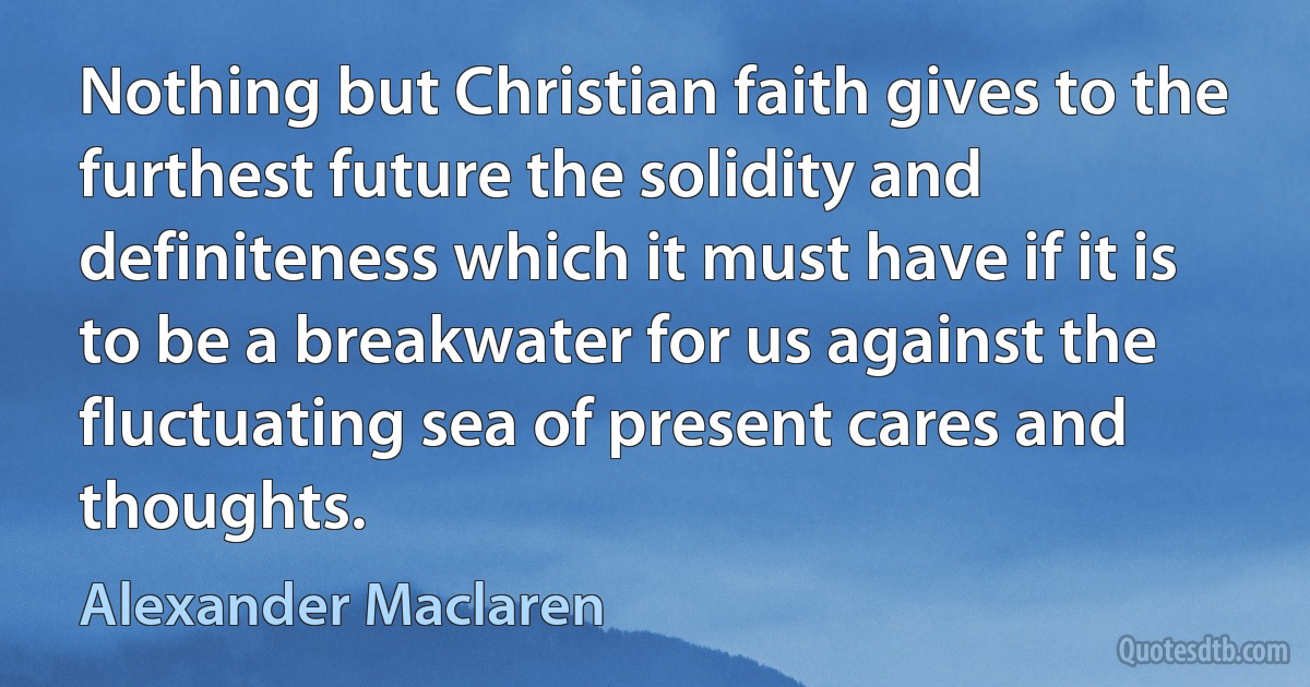 Nothing but Christian faith gives to the furthest future the solidity and definiteness which it must have if it is to be a breakwater for us against the fluctuating sea of present cares and thoughts. (Alexander Maclaren)