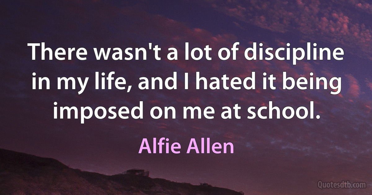 There wasn't a lot of discipline in my life, and I hated it being imposed on me at school. (Alfie Allen)