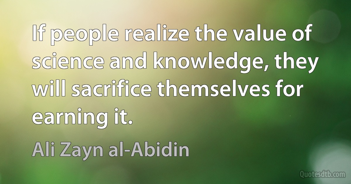 If people realize the value of science and knowledge, they will sacrifice themselves for earning it. (Ali Zayn al-Abidin)