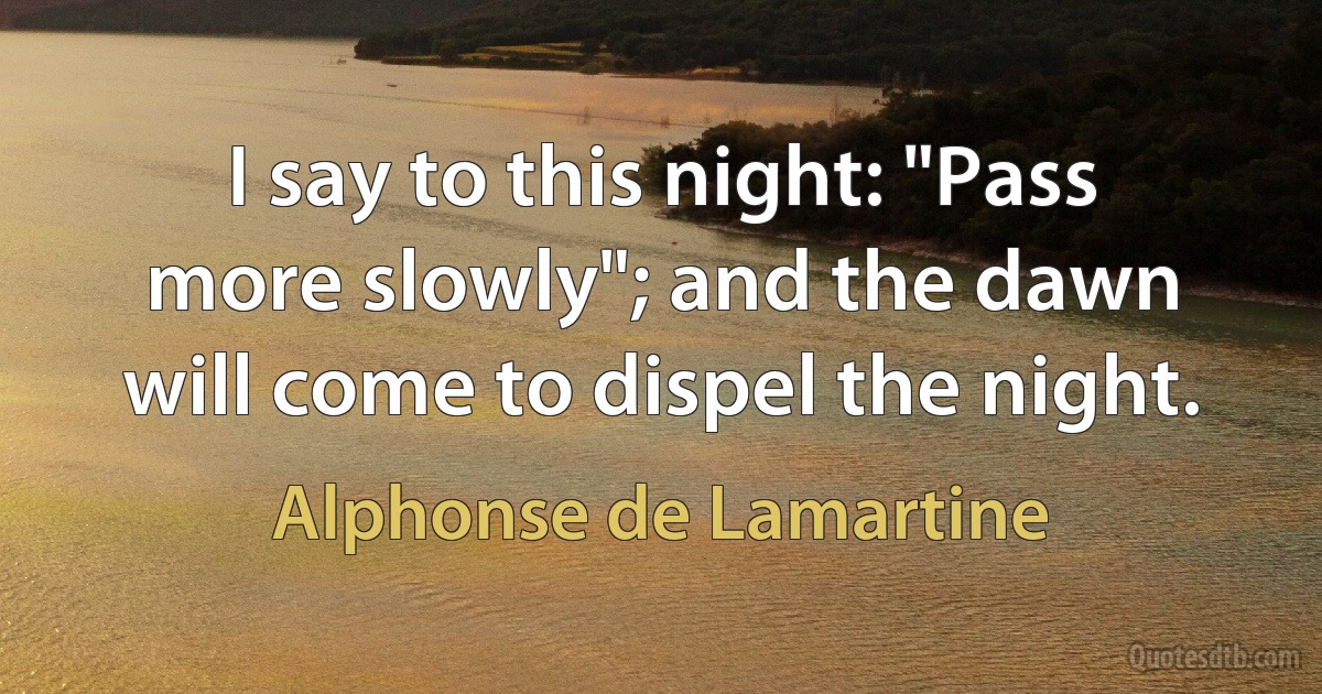 I say to this night: "Pass more slowly"; and the dawn will come to dispel the night. (Alphonse de Lamartine)