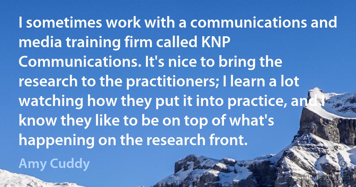 I sometimes work with a communications and media training firm called KNP Communications. It's nice to bring the research to the practitioners; I learn a lot watching how they put it into practice, and I know they like to be on top of what's happening on the research front. (Amy Cuddy)