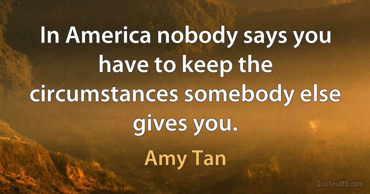 In America nobody says you have to keep the circumstances somebody else gives you. (Amy Tan)