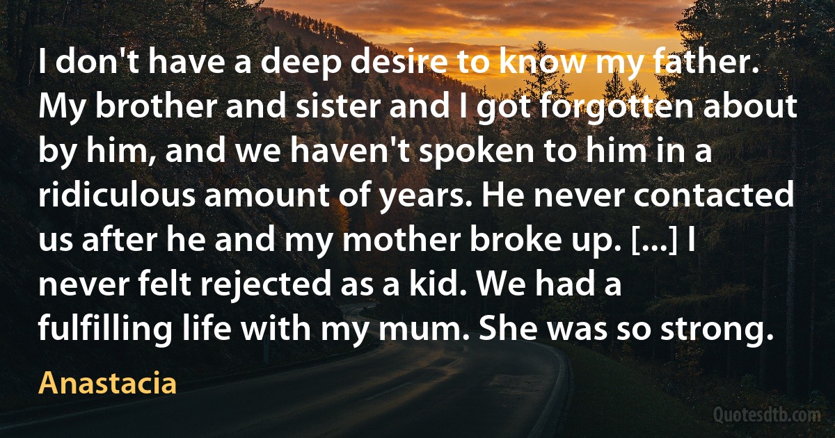 I don't have a deep desire to know my father. My brother and sister and I got forgotten about by him, and we haven't spoken to him in a ridiculous amount of years. He never contacted us after he and my mother broke up. [...] I never felt rejected as a kid. We had a fulfilling life with my mum. She was so strong. (Anastacia)