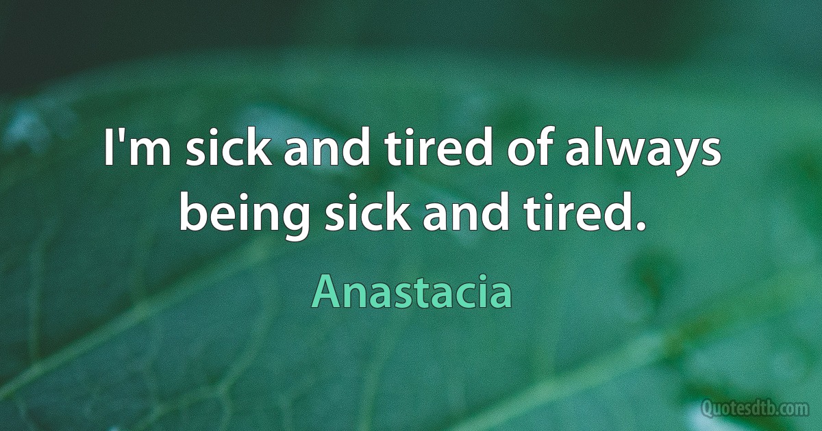 I'm sick and tired of always being sick and tired. (Anastacia)