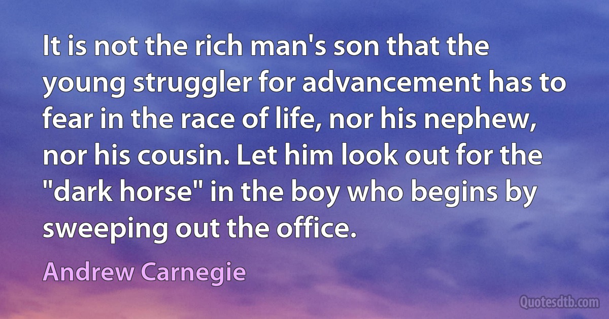 It is not the rich man's son that the young struggler for advancement has to fear in the race of life, nor his nephew, nor his cousin. Let him look out for the "dark horse" in the boy who begins by sweeping out the office. (Andrew Carnegie)