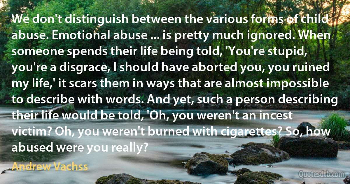 We don't distinguish between the various forms of child abuse. Emotional abuse ... is pretty much ignored. When someone spends their life being told, 'You're stupid, you're a disgrace, I should have aborted you, you ruined my life,' it scars them in ways that are almost impossible to describe with words. And yet, such a person describing their life would be told, 'Oh, you weren't an incest victim? Oh, you weren't burned with cigarettes? So, how abused were you really? (Andrew Vachss)