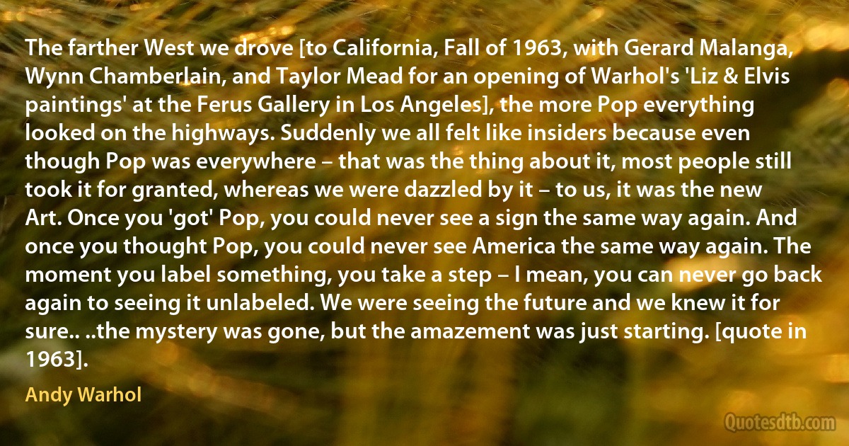 The farther West we drove [to California, Fall of 1963, with Gerard Malanga, Wynn Chamberlain, and Taylor Mead for an opening of Warhol's 'Liz & Elvis paintings' at the Ferus Gallery in Los Angeles], the more Pop everything looked on the highways. Suddenly we all felt like insiders because even though Pop was everywhere – that was the thing about it, most people still took it for granted, whereas we were dazzled by it – to us, it was the new Art. Once you 'got' Pop, you could never see a sign the same way again. And once you thought Pop, you could never see America the same way again. The moment you label something, you take a step – I mean, you can never go back again to seeing it unlabeled. We were seeing the future and we knew it for sure.. ..the mystery was gone, but the amazement was just starting. [quote in 1963]. (Andy Warhol)