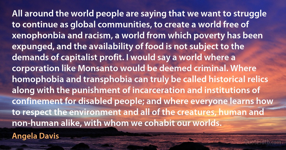 All around the world people are saying that we want to struggle to continue as global communities, to create a world free of xenophonbia and racism, a world from which poverty has been expunged, and the availability of food is not subject to the demands of capitalist profit. I would say a world where a corporation like Monsanto would be deemed criminal. Where homophobia and transphobia can truly be called historical relics along with the punishment of incarceration and institutions of confinement for disabled people; and where everyone learns how to respect the environment and all of the creatures, human and non-human alike, with whom we cohabit our worlds. (Angela Davis)