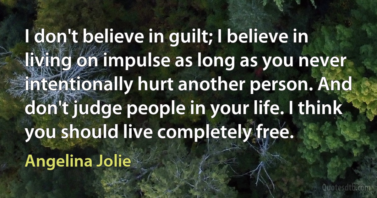 I don't believe in guilt; I believe in living on impulse as long as you never intentionally hurt another person. And don't judge people in your life. I think you should live completely free. (Angelina Jolie)