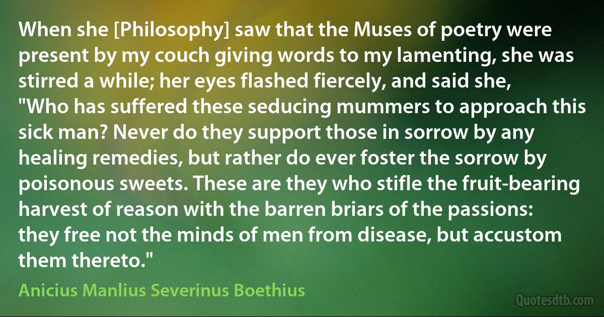 When she [Philosophy] saw that the Muses of poetry were present by my couch giving words to my lamenting, she was stirred a while; her eyes flashed fiercely, and said she, "Who has suffered these seducing mummers to approach this sick man? Never do they support those in sorrow by any healing remedies, but rather do ever foster the sorrow by poisonous sweets. These are they who stifle the fruit-bearing harvest of reason with the barren briars of the passions: they free not the minds of men from disease, but accustom them thereto." (Anicius Manlius Severinus Boethius)