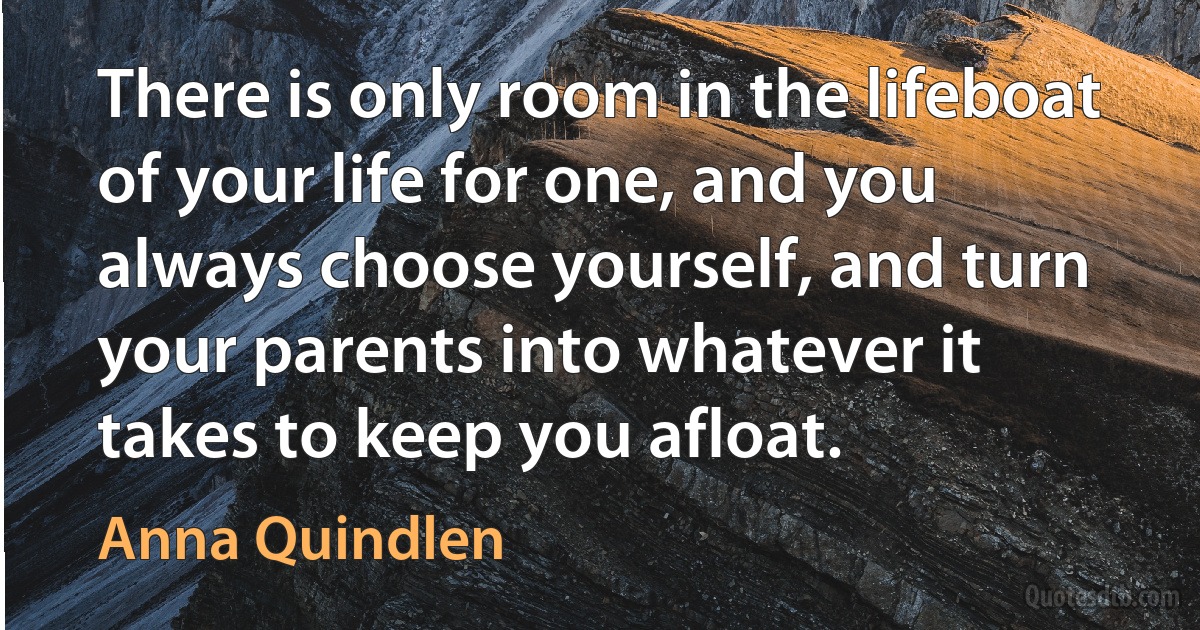 There is only room in the lifeboat of your life for one, and you always choose yourself, and turn your parents into whatever it takes to keep you afloat. (Anna Quindlen)