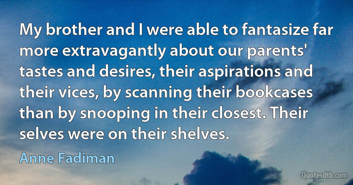 My brother and I were able to fantasize far more extravagantly about our parents' tastes and desires, their aspirations and their vices, by scanning their bookcases than by snooping in their closest. Their selves were on their shelves. (Anne Fadiman)