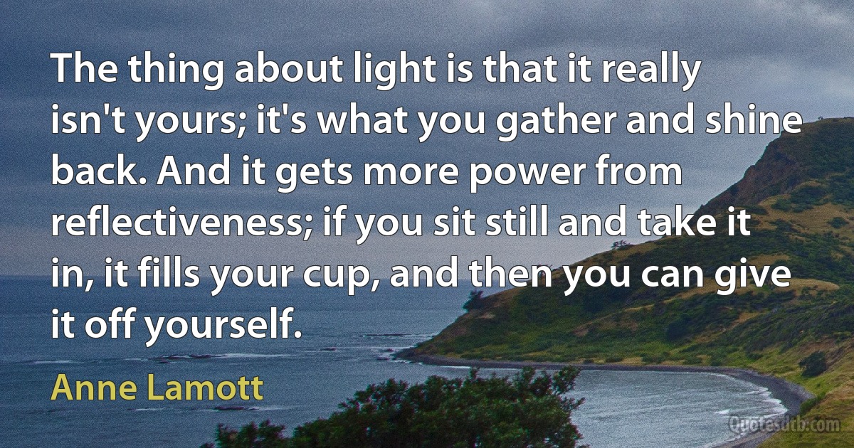 The thing about light is that it really isn't yours; it's what you gather and shine back. And it gets more power from reflectiveness; if you sit still and take it in, it fills your cup, and then you can give it off yourself. (Anne Lamott)