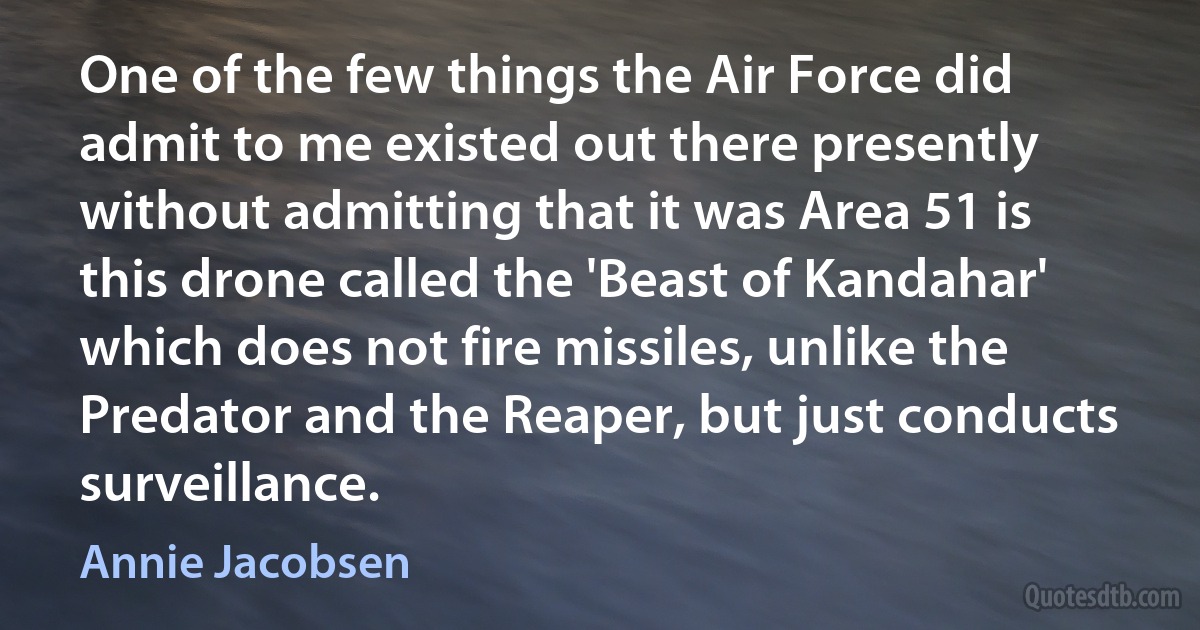 One of the few things the Air Force did admit to me existed out there presently without admitting that it was Area 51 is this drone called the 'Beast of Kandahar' which does not fire missiles, unlike the Predator and the Reaper, but just conducts surveillance. (Annie Jacobsen)