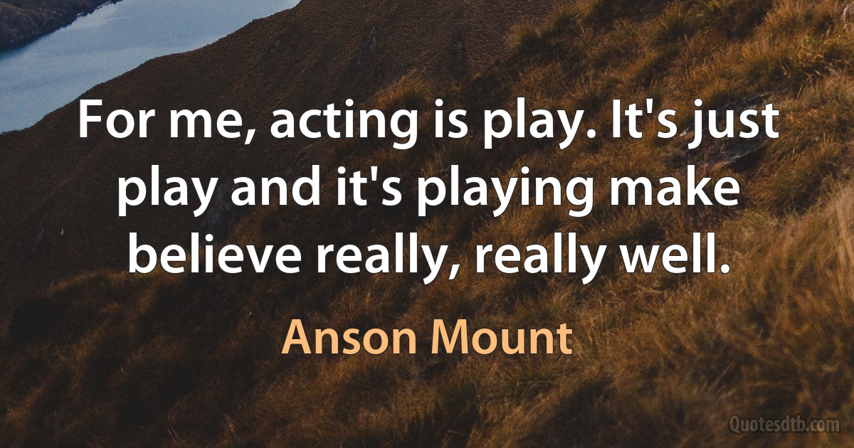 For me, acting is play. It's just play and it's playing make believe really, really well. (Anson Mount)