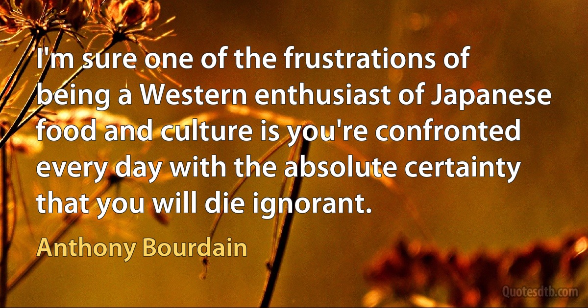 I'm sure one of the frustrations of being a Western enthusiast of Japanese food and culture is you're confronted every day with the absolute certainty that you will die ignorant. (Anthony Bourdain)