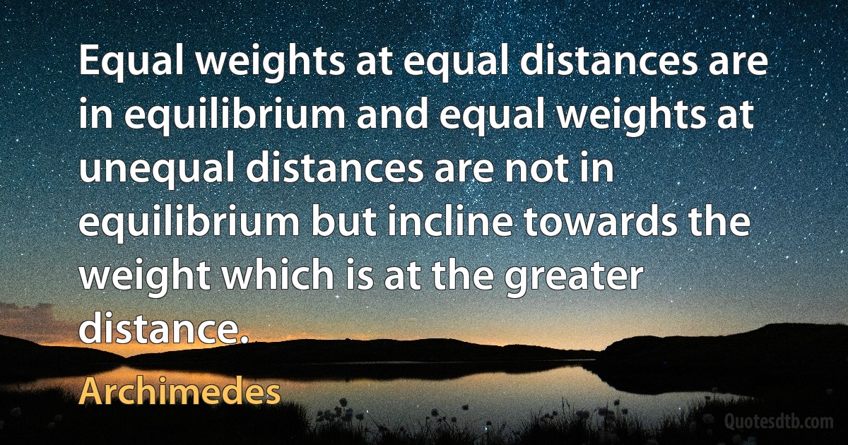 Equal weights at equal distances are in equilibrium and equal weights at unequal distances are not in equilibrium but incline towards the weight which is at the greater distance. (Archimedes)