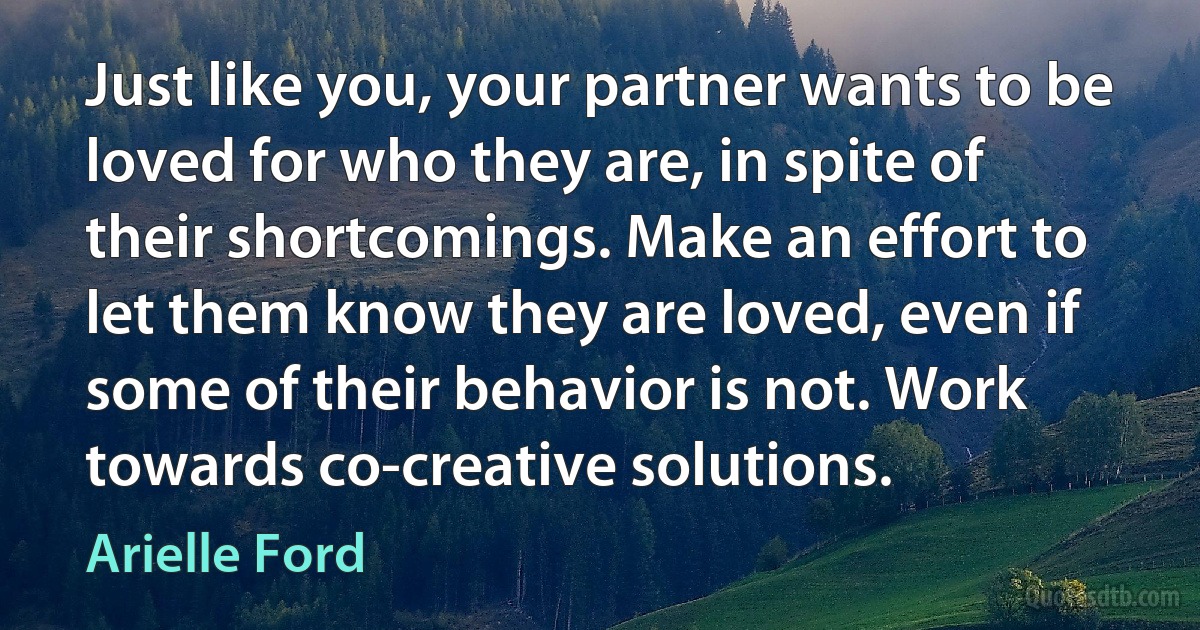 Just like you, your partner wants to be loved for who they are, in spite of their shortcomings. Make an effort to let them know they are loved, even if some of their behavior is not. Work towards co-creative solutions. (Arielle Ford)