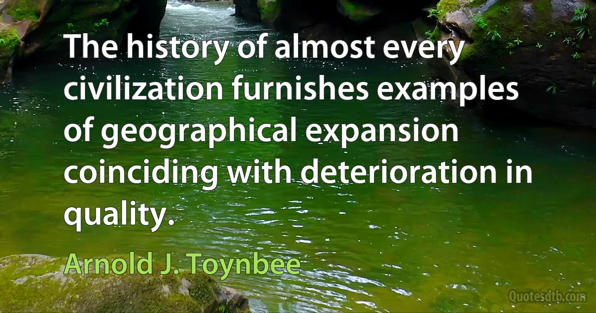 The history of almost every civilization furnishes examples of geographical expansion coinciding with deterioration in quality. (Arnold J. Toynbee)