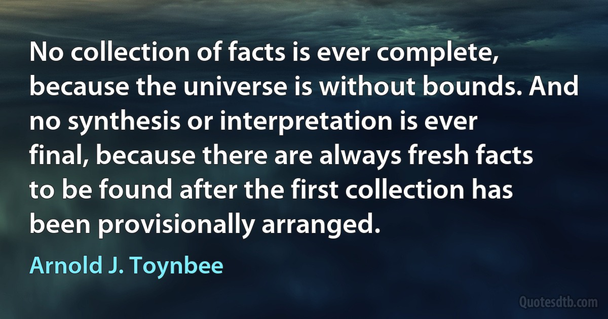 No collection of facts is ever complete, because the universe is without bounds. And no synthesis or interpretation is ever final, because there are always fresh facts to be found after the first collection has been provisionally arranged. (Arnold J. Toynbee)