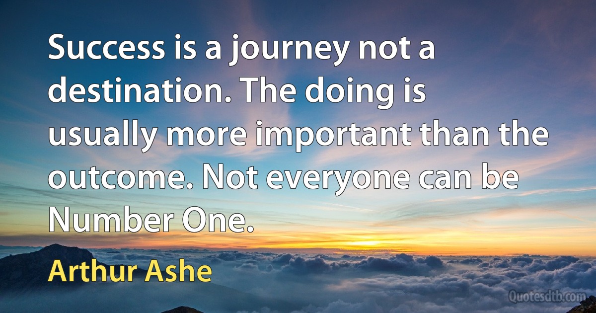 Success is a journey not a destination. The doing is usually more important than the outcome. Not everyone can be Number One. (Arthur Ashe)