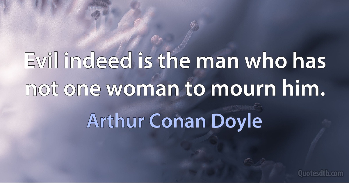 Evil indeed is the man who has not one woman to mourn him. (Arthur Conan Doyle)