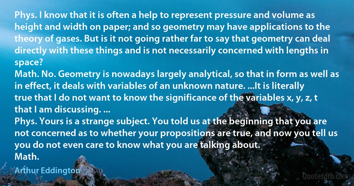 Phys. I know that it is often a help to represent pressure and volume as height and width on paper; and so geometry may have applications to the theory of gases. But is it not going rather far to say that geometry can deal directly with these things and is not necessarily concerned with lengths in space?
Math. No. Geometry is nowadays largely analytical, so that in form as well as in effect, it deals with variables of an unknown nature. ...It is literally true that I do not want to know the significance of the variables x, y, z, t that I am discussing. ...
Phys. Yours is a strange subject. You told us at the beginning that you are not concerned as to whether your propositions are true, and now you tell us you do not even care to know what you are talking about.
Math. (Arthur Eddington)