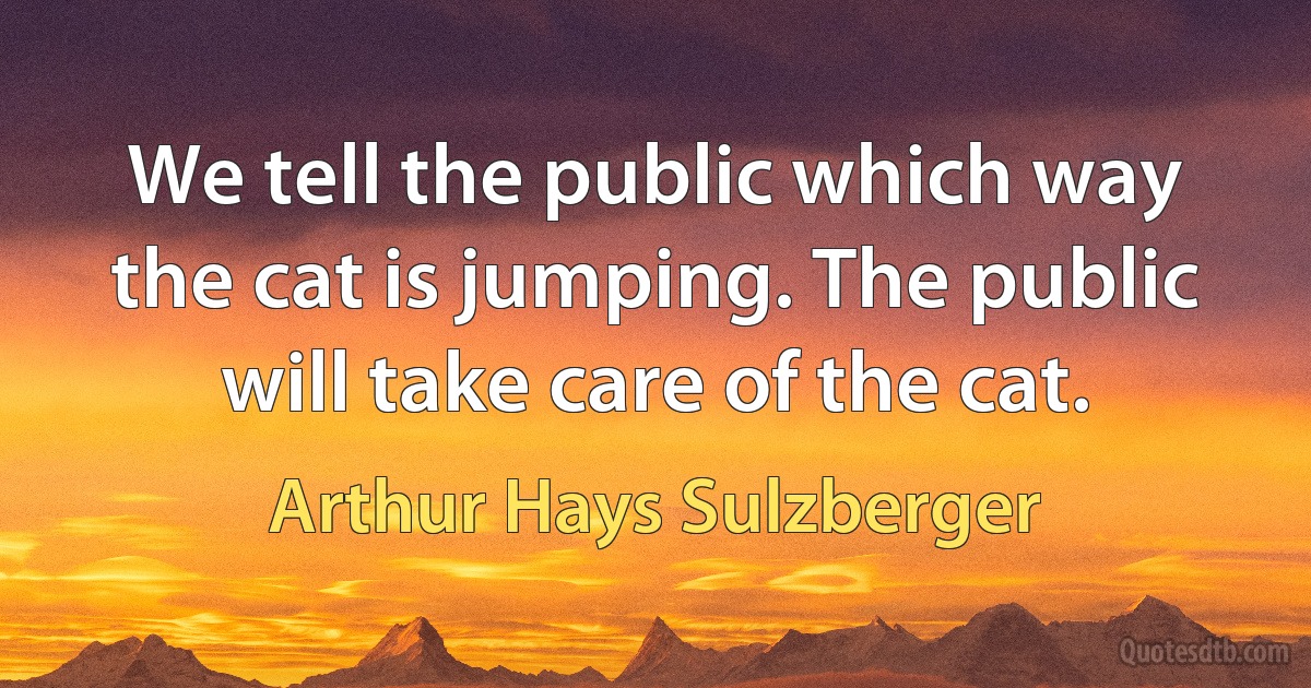 We tell the public which way the cat is jumping. The public will take care of the cat. (Arthur Hays Sulzberger)