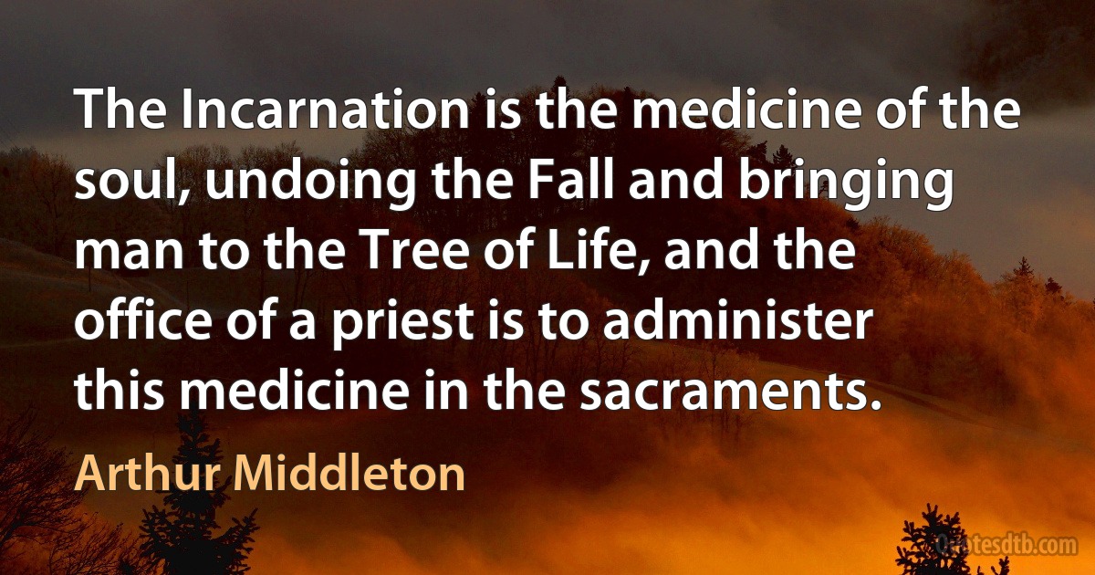 The Incarnation is the medicine of the soul, undoing the Fall and bringing man to the Tree of Life, and the office of a priest is to administer this medicine in the sacraments. (Arthur Middleton)