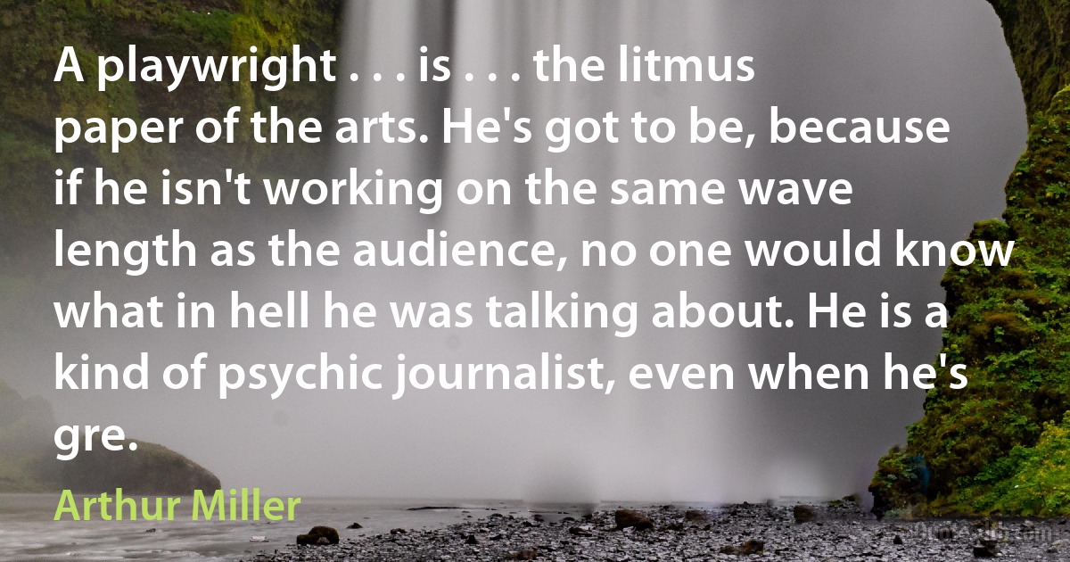 A playwright . . . is . . . the litmus paper of the arts. He's got to be, because if he isn't working on the same wave length as the audience, no one would know what in hell he was talking about. He is a kind of psychic journalist, even when he's gre. (Arthur Miller)