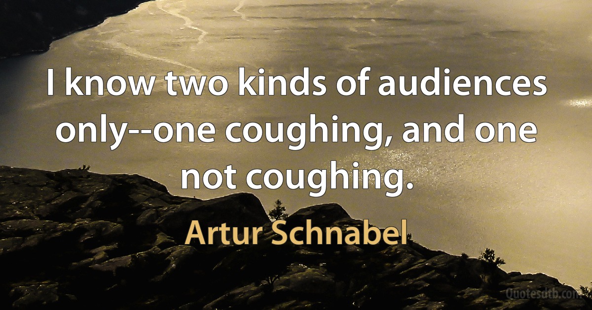 I know two kinds of audiences only--one coughing, and one not coughing. (Artur Schnabel)