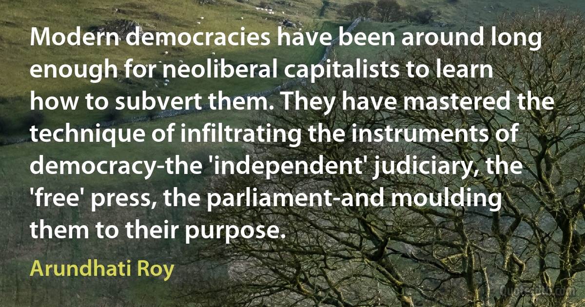 Modern democracies have been around long enough for neoliberal capitalists to learn how to subvert them. They have mastered the technique of infiltrating the instruments of democracy-the 'independent' judiciary, the 'free' press, the parliament-and moulding them to their purpose. (Arundhati Roy)