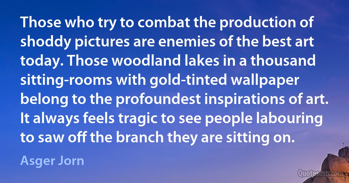 Those who try to combat the production of shoddy pictures are enemies of the best art today. Those woodland lakes in a thousand sitting-rooms with gold-tinted wallpaper belong to the profoundest inspirations of art. It always feels tragic to see people labouring to saw off the branch they are sitting on. (Asger Jorn)