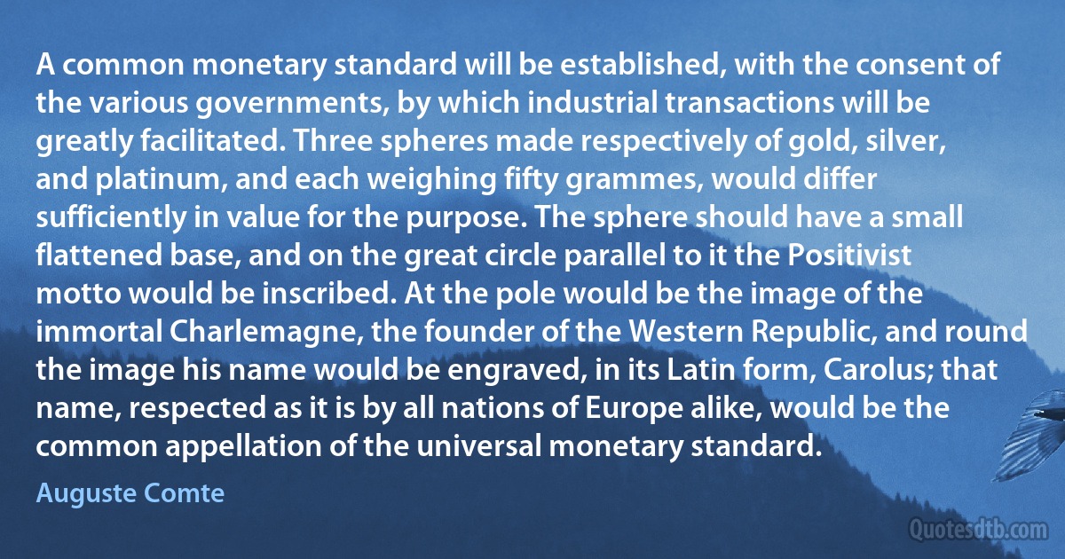 A common monetary standard will be established, with the consent of the various governments, by which industrial transactions will be greatly facilitated. Three spheres made respectively of gold, silver, and platinum, and each weighing fifty grammes, would differ sufficiently in value for the purpose. The sphere should have a small flattened base, and on the great circle parallel to it the Positivist motto would be inscribed. At the pole would be the image of the immortal Charlemagne, the founder of the Western Republic, and round the image his name would be engraved, in its Latin form, Carolus; that name, respected as it is by all nations of Europe alike, would be the common appellation of the universal monetary standard. (Auguste Comte)