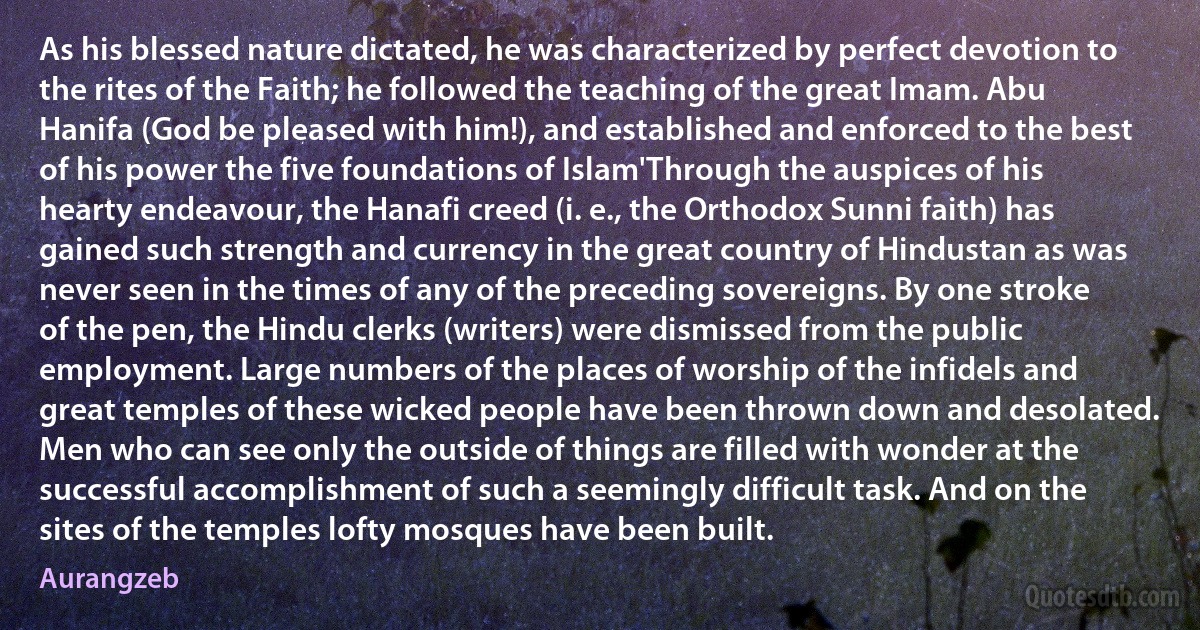 As his blessed nature dictated, he was characterized by perfect devotion to the rites of the Faith; he followed the teaching of the great Imam. Abu Hanifa (God be pleased with him!), and established and enforced to the best of his power the five foundations of Islam'Through the auspices of his hearty endeavour, the Hanafi creed (i. e., the Orthodox Sunni faith) has gained such strength and currency in the great country of Hindustan as was never seen in the times of any of the preceding sovereigns. By one stroke of the pen, the Hindu clerks (writers) were dismissed from the public employment. Large numbers of the places of worship of the infidels and great temples of these wicked people have been thrown down and desolated. Men who can see only the outside of things are filled with wonder at the successful accomplishment of such a seemingly difficult task. And on the sites of the temples lofty mosques have been built. (Aurangzeb)