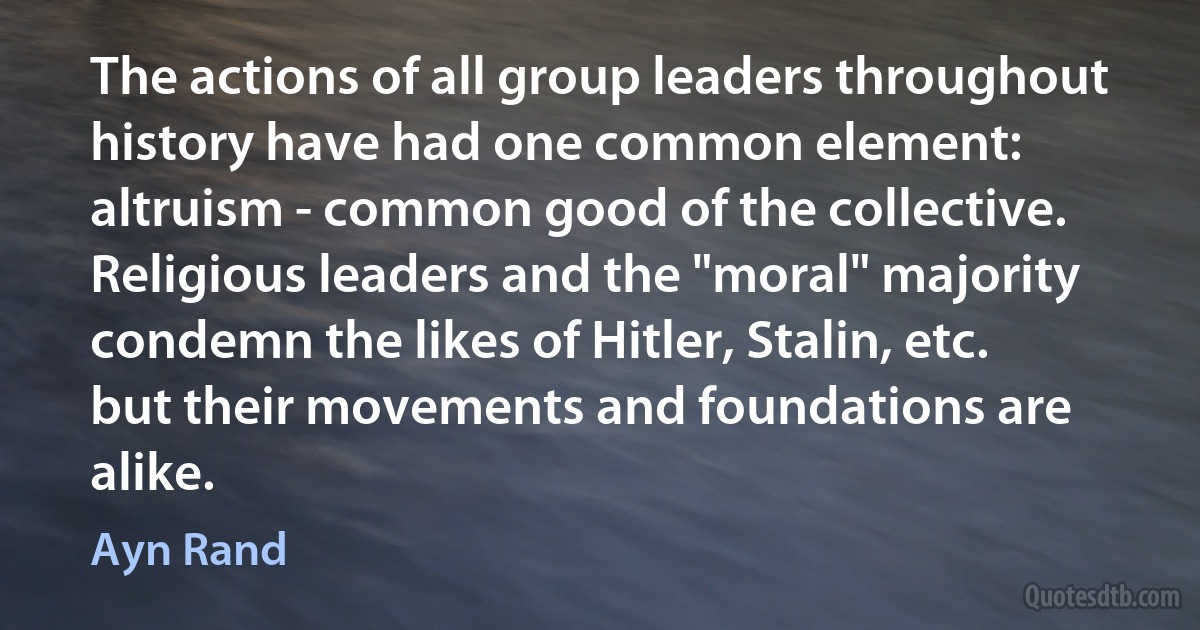 The actions of all group leaders throughout history have had one common element: altruism - common good of the collective. Religious leaders and the "moral" majority condemn the likes of Hitler, Stalin, etc. but their movements and foundations are alike. (Ayn Rand)