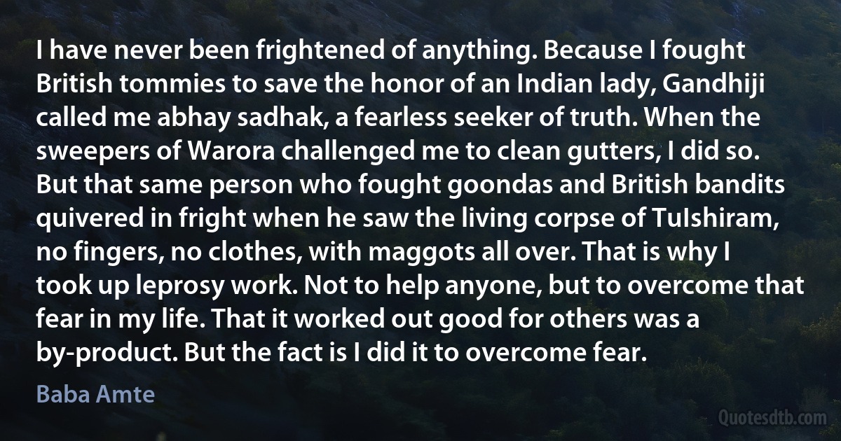 I have never been frightened of anything. Because I fought British tommies to save the honor of an Indian lady, Gandhiji called me abhay sadhak, a fearless seeker of truth. When the sweepers of Warora challenged me to clean gutters, I did so. But that same person who fought goondas and British bandits quivered in fright when he saw the living corpse of TuIshiram, no fingers, no clothes, with maggots all over. That is why I took up leprosy work. Not to help anyone, but to overcome that fear in my life. That it worked out good for others was a by-product. But the fact is I did it to overcome fear. (Baba Amte)