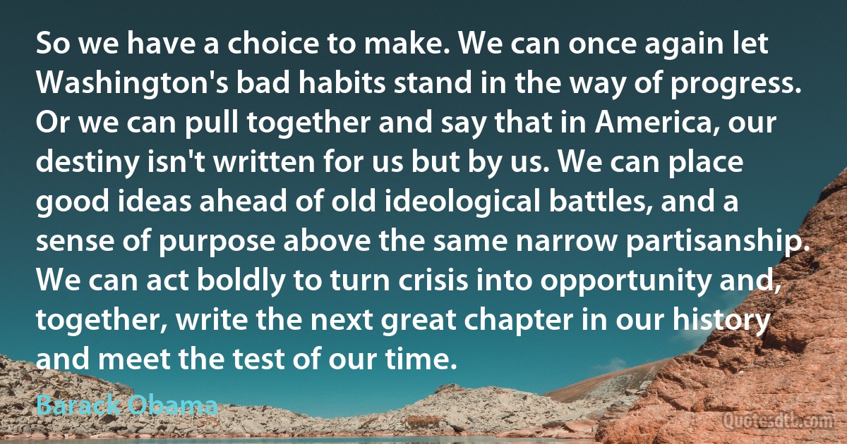 So we have a choice to make. We can once again let Washington's bad habits stand in the way of progress. Or we can pull together and say that in America, our destiny isn't written for us but by us. We can place good ideas ahead of old ideological battles, and a sense of purpose above the same narrow partisanship. We can act boldly to turn crisis into opportunity and, together, write the next great chapter in our history and meet the test of our time. (Barack Obama)