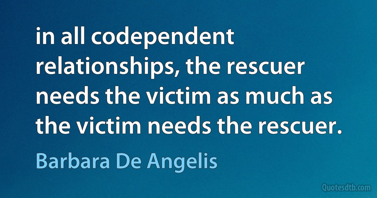 in all codependent relationships, the rescuer needs the victim as much as the victim needs the rescuer. (Barbara De Angelis)