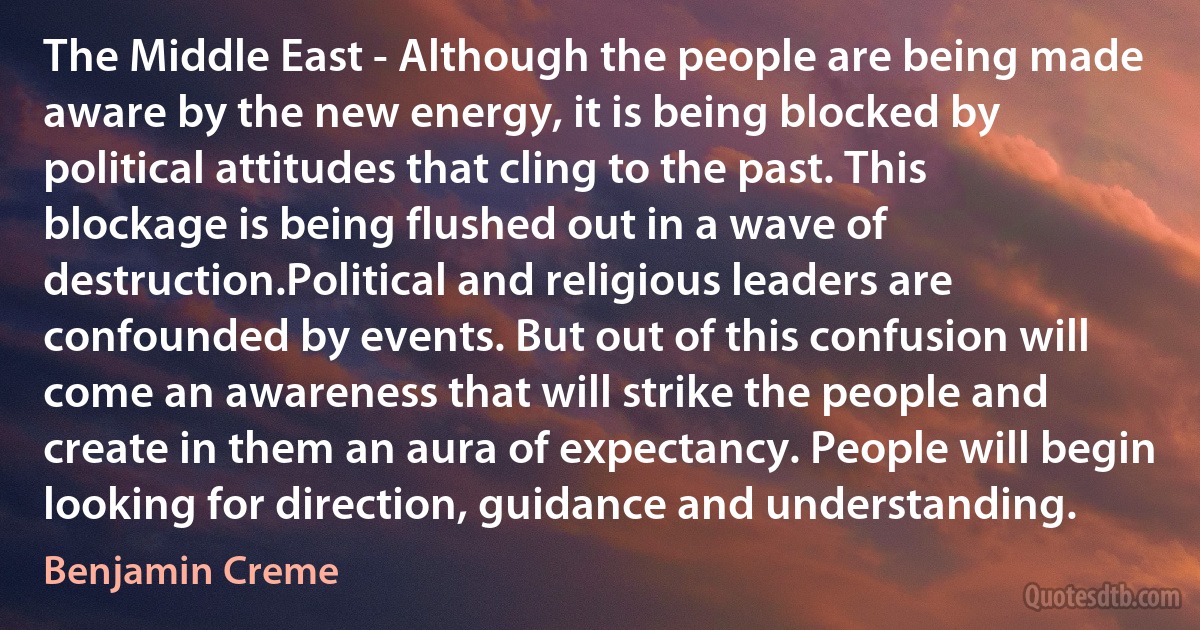 The Middle East - Although the people are being made aware by the new energy, it is being blocked by political attitudes that cling to the past. This blockage is being flushed out in a wave of destruction.Political and religious leaders are confounded by events. But out of this confusion will come an awareness that will strike the people and create in them an aura of expectancy. People will begin looking for direction, guidance and understanding. (Benjamin Creme)