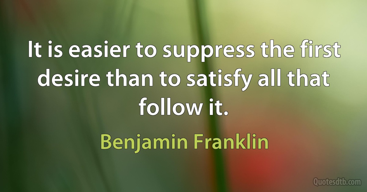 It is easier to suppress the first desire than to satisfy all that follow it. (Benjamin Franklin)