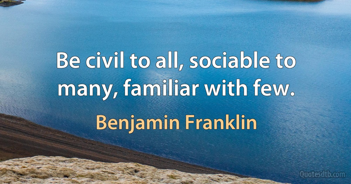 Be civil to all, sociable to many, familiar with few. (Benjamin Franklin)