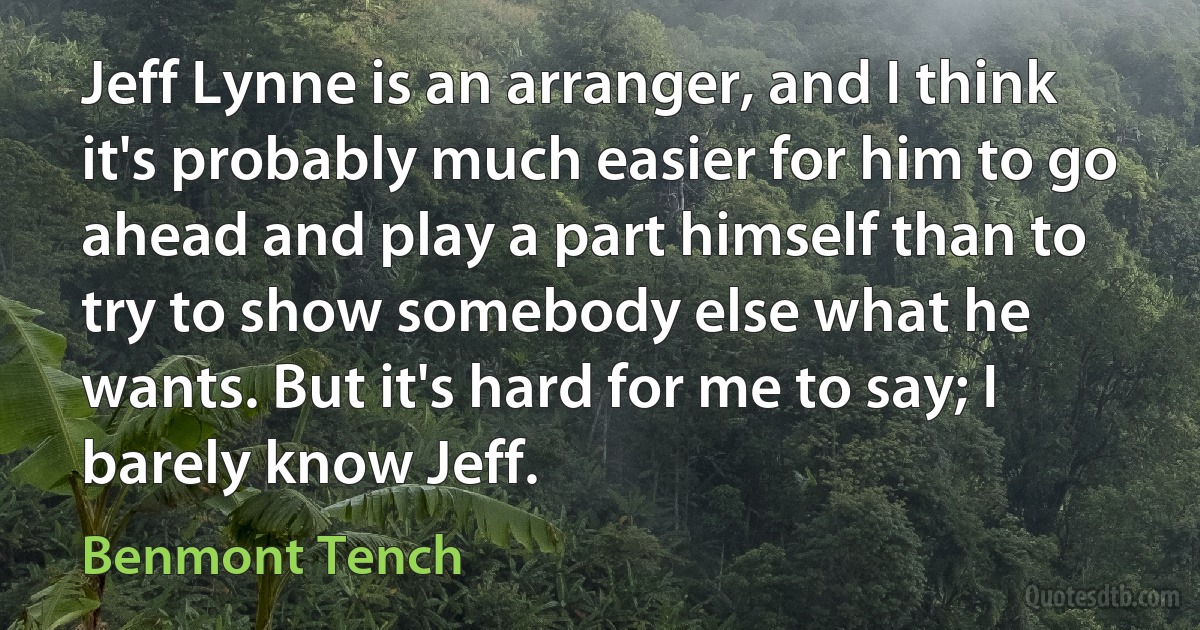 Jeff Lynne is an arranger, and I think it's probably much easier for him to go ahead and play a part himself than to try to show somebody else what he wants. But it's hard for me to say; I barely know Jeff. (Benmont Tench)