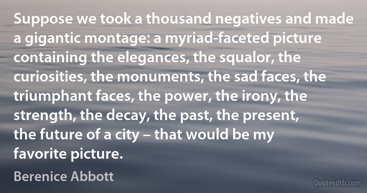 Suppose we took a thousand negatives and made a gigantic montage: a myriad-faceted picture containing the elegances, the squalor, the curiosities, the monuments, the sad faces, the triumphant faces, the power, the irony, the strength, the decay, the past, the present, the future of a city – that would be my favorite picture. (Berenice Abbott)
